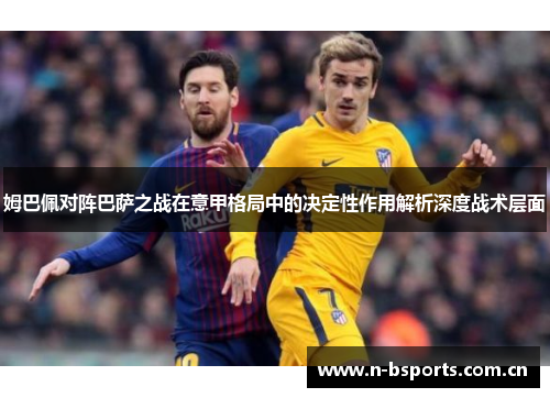 姆巴佩对阵巴萨之战在意甲格局中的决定性作用解析深度战术层面 姆巴佩对阵巴萨之战在意甲格局中的决定性作用解析深度战术层面