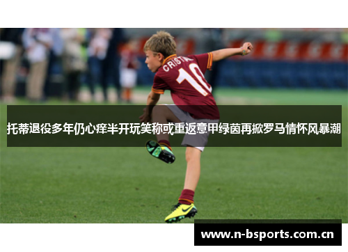 托蒂退役多年仍心痒半开玩笑称或重返意甲绿茵再掀罗马情怀风暴潮